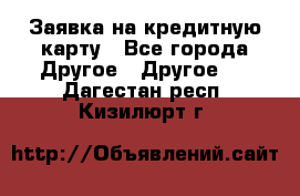 Заявка на кредитную карту - Все города Другое » Другое   . Дагестан респ.,Кизилюрт г.